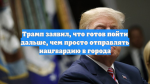 Трамп заявил, что готов пойти дальше, чем просто отправлять нацгвардию в города