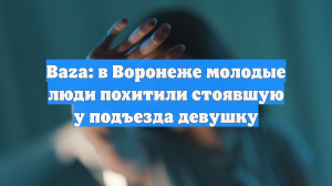 Baza: в Воронеже молодые люди похитили стоявшую у подъезда девушку