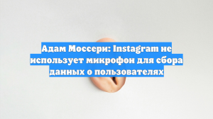 Адам Моссери: Instagram не использует микрофон для сбора данных о пользователях