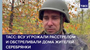 ТАСС: ВСУ угрожали расстрелом и обстреливали дома жителей Серебрянки