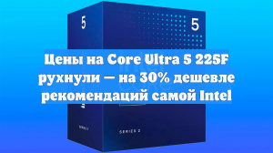 Цены на Core Ultra 5 225F рухнули — на 30% дешевле рекомендаций самой Intel