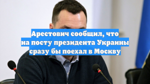 Арестович сообщил, что на посту президента Украины сразу бы поехал в Москву