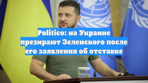 Politico: на Украине презирают Зеленского после его заявления об отставке