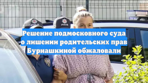 Решение подмосковного суда о лишении родительских прав Бурнашкиной обжаловали