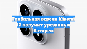 Глобальная версия Xiaomi 17 получит урезанную батарею