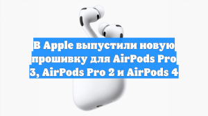 В Apple выпустили новую прошивку для AirPods Pro 3, AirPods Pro 2 и AirPods 4