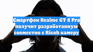 Смартфон Realme GT 8 Pro получит разработанную совместно с Ricoh камеру