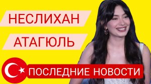 НЕСЛИХАН АТАГЮЛЬ ПОСЛЕДНИЕ НОВОСТИ ИЗ ЖИЗНИ ТУРЕЦКОЙ АКТРИСЫ