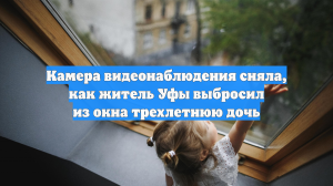 Камера видеонаблюдения сняла, как житель Уфы выбросил из окна трехлетнюю дочь