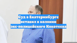 Суд в Екатеринбурге оставил в колонии экс-полицейского Кокотеева
