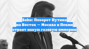 Sohu: Поворот Путина на Восток — Москва и Пекин строят новую газовую империю