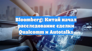 Bloomberg: Китай начал расследование сделки Qualcomm и Autotalks