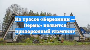 На трассе «Березники — Пермь» появится придорожный глэмпинг