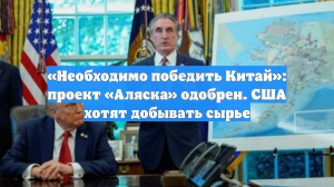 «Необходимо победить Китай»: проект «Аляска» одобрен. США хотят добывать сырье