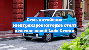 Семь китайских электрокаров которые стоят дешевле новой Lada Granta