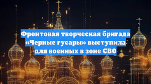 Фронтовая творческая бригада «Черные гусары» выступила для военных в зоне СВО