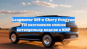 Leapmotor D19 и Chery Fengyun T11 возглавили список автопремьер недели в КНР