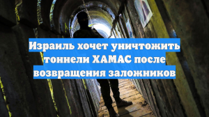 Израиль хочет уничтожить тоннели ХАМАС после возвращения заложников