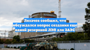 Лихачев сообщил, что обсуждался вопрос создания еще одной резервной ЛЭП для ЗАЭС