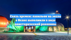Связь времен: павильон на экспо в Осаке выполнили в виде доисторической раковины