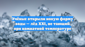 Учёные открыли новую форму воды — лёд XXI, не тающий при комнатной температуре