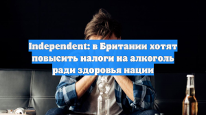 Independent: в Британии хотят повысить налоги на алкоголь ради здоровья нации