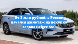От 2 млн рублей: в России начался ажиотаж на покупку седана Belgee S50