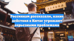 Россиянам рассказали, какие действия в Китае угрожают серьезными проблемами