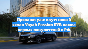 Продажи уже идут: новый седан Voyah Passion EVR нашел первых покупателей в РФ