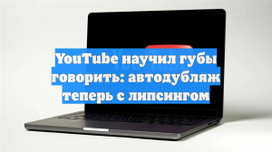 YouTube научил губы говорить: автодубляж теперь с липсингом