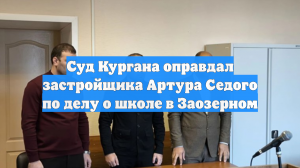 Суд Кургана оправдал застройщика Артура Седого по делу о школе в Заозерном