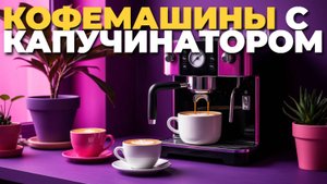 Какие кофемашины с капучинатором выбрать в 2025? Рейтинг лучших автоматов для дома