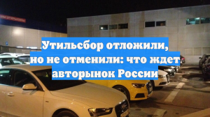 Утильсбор отложили, но не отменили: что ждет авторынок России