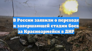 В России заявили о переходе к завершающей стадии боев за Красноармейск в ДНР
