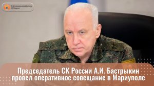 Председатель СК России А.И. Бастрыкин провел оперативное совещание в Мариуполе