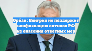 Орбан: Венгрия не поддержит конфискацию активов РФ из опасения ответных мер