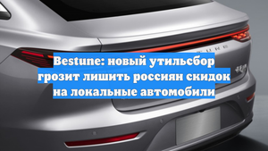 Bestune: новый утильсбор грозит лишить россиян скидок на локальные автомобили