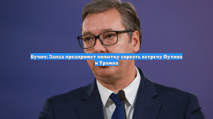 Вучич: Запад предпримет попытку сорвать встречу Путина и Трампа
