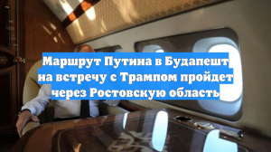 Маршрут Путина в Будапешт на встречу с Трампом пройдет через Ростовскую область