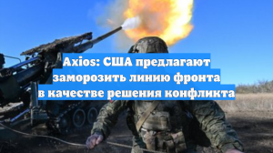 Axios: США предлагают заморозить линию фронта в качестве решения конфликта
