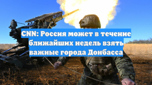 CNN: Россия может в течение ближайших недель взять важные города Донбасса