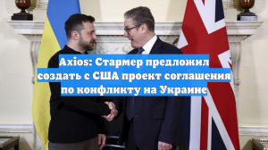 Axios: Стармер предложил создать с США проект соглашения по конфликту на Украине