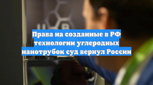 Права на созданные в РФ технологии углеродных нанотрубок суд вернул России