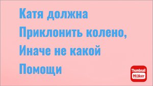 Всё в кучу.Катя должна приклонить колено,иначе не какой помощи