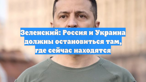 Зеленский: Россия и Украина должны остановиться там, где сейчас находятся