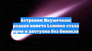 Астроном Якушечкин: редкая комета Lemmon стала ярче и доступна без бинокля