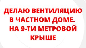 ДЕЛАЮ ВЕНТИЛЯЦИЮ В ЧАСТНОМ ДОМЕ. НА 9-ТИ МЕТРОВОЙ КРЫШЕ