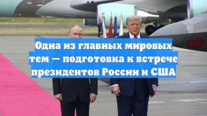 Одна из главных мировых тем — подготовка к встрече президентов России и США