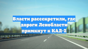 Власти рассекретили, где дороги Ленобласти примкнут к КАД-2