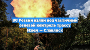 ВС России взяли под частичный огневой контроль трассу Изюм — Славянск